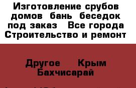 Изготовление срубов домов, бань, беседок под заказ - Все города Строительство и ремонт » Другое   . Крым,Бахчисарай